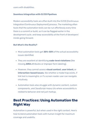 users with disabilities.
Seamless Integrationwith CI/CD Pipelines
Modern accessibilitytools are often built into the CI/CD (Continuous
Integration/Continuous Deployment) process. The marketing often
touts that the automation tests can be run effortlessly everytime
there is a commit or build, so it can be flagged earlier in the
development cycle, and keep accessibility at the front of developers’
minds going forward.
ButWhat’sthe Reality?
Most automation tools get 30%-50% ofthe actual accessibility
issues identified.
They are excellent at identifying code-levelviolations (like
missing ARIAattributes or improperform labeling).
However, they cannot assess visual context, userintent, or
interaction-based issues, like whether a modal trap exists, if
link text is meaningful, or if a screen reader user can navigate
intuitively.
Automation tools also struggle with dynamic content, custom
components, and JavaScript-heavy UIs where accessibility is
related to behavior and not just markup.
Best Practices: UsingAutomationthe
RightWay
Automation is powerful, but when used in the right context. Here’s
howto blend automation tools with human insight for maximum
coverage and usability.
 