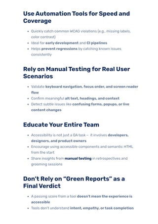 UseAutomationToolsforSpeed and
Coverage
Quickly catch common WCAG violations (e.g., missing labels,
color contrast)
Ideal for earlydevelopment and CI pipelines
Helps prevent regressions by catching known issues
consistently
Relyon ManualTestingforReal User
Scenarios
Validate keyboard navigation,focus order, and screen reader
flow
Confirm meaningful alttext, headings, and context
Detect subtle issues like confusingforms, popups, orlive
content changes
EducateYourEntireTeam
Accessibility is not just a QAtask – it involves developers,
designers, and product owners
Encourage using accessible components and semantic HTML
from the start
Share insights from manualtesting in retrospectives and
grooming sessions
Don’t Relyon “Green Reports” as a
FinalVerdict
A passing score from a tool doesn’t meanthe experience is
accessible
Tools don’t understand intent, empathy, ortaskcompletion
 