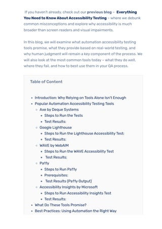 Ifyou haven’t already, check out our previous blog – Everything
You Needto KnowAboutAccessibilityTesting – where we debunk
common misconceptions and explore why accessibility is much
broaderthan screen readers and visual impairments.
In this blog, we will examine what automation accessibilitytesting
tools promise, what they provide based on real-world testing, and
why human judgment will remain a key component ofthe process. We
will also look at the most common tools today – what they do well,
where theyfail, and howto best use them in your QA process.
Table ofContent
Introduction: Why Relying on Tools Alone Isn’t Enough
PopularAutomation AccessibilityTesting Tools
Axe by Deque Systems
Steps to Run the Tests
Test Results:
Google Lighthouse
Steps to Run the Lighthouse AccessibilityTest:
Test Results:
WAVE byWebAIM
Steps to Run the WAVE AccessibilityTest
Test Results:
Pa11y
Steps to Run Pa11y
Prerequisites:
Test Results (Pa11y Output)
Accessibility Insights by Microsoft
Steps to Run Accessibility Insights Test
Test Results:
What Do These Tools Promise?
Best Practices: Using Automation the Right Way
 
