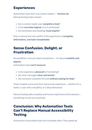 Experiences
Automation tools don’t use screen readers – humans do.
Manual testing helps answer:
Can a screen reader user complete atask?
Is the narration logical, or is it confusing?
Are landmarks and headings trulyhelpful?
Only a manual test can confirm ifthe experience is navigable,
informative, andtask-completable.
Sense Confusion, Delight, or
Frustration
Accessibility is not just about compliance – it’s about usabilityand
dignity.
Automation tools can’t measure:
Is the experience pleasant orfrustrating?
Are error messages clearandtimely?
Can someone complete the task without askingforhelp?
These insights come onlyfrom real human experience – whether it’s a
tester, a userwith a disability, or a QA professional.
Manual testing adds empathy and human experience to the process –
something no tool can automate.
Conclusion:WhyAutomationTools
Can’t Replace ManualAccessibility
Testing
Automation accessibilitytools are invaluable allies. They speed up
 