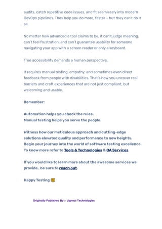 audits, catch repetitive code issues, and fit seamlessly into modern
DevOps pipelines. They help you do more, faster – but they can’t do it
all.
No matter how advanced a tool claims to be, it can’t judge meaning,
can’t feel frustration, and can’t guarantee usabilityfor someone
navigating your app with a screen reader or only a keyboard.
True accessibility demands a human perspective.
It requires manual testing, empathy, and sometimes even direct
feedback from people with disabilities. That’s howyou uncover real
barriers and craft experiences that are not just compliant, but
welcoming and usable.
Remember:
Automation helpsyou checkthe rules.
Manualtesting helpsyou servethe people.
Witness howourmeticulous approach and cutting-edge
solutions elevated qualityand performanceto newheights.
Beginyourjourneyintotheworld ofsoftwaretesting excellence.
To knowmore referto Tools &Technologies & QAServices.
Ifyouwould liketo learn more aboutthe awesome serviceswe
provide, be sureto reach out.
HappyTesting 🙂
TAGS: Originally Published By :- Jignect Technologies
 