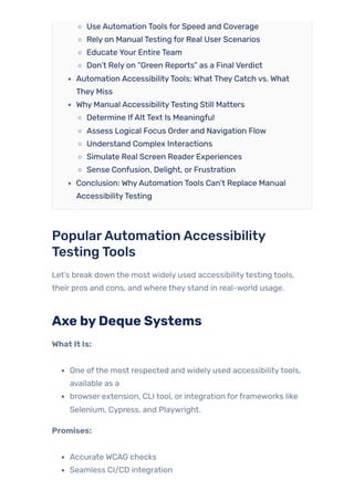 Use Automation Tools for Speed and Coverage
Rely on Manual Testing for Real User Scenarios
Educate Your Entire Team
Don’t Rely on “Green Reports” as a Final Verdict
Automation AccessibilityTools: What They Catch vs. What
They Miss
Why Manual AccessibilityTesting Still Matters
Determine IfAlt Text Is Meaningful
Assess Logical Focus Order and Navigation Flow
Understand Complex Interactions
Simulate Real Screen Reader Experiences
Sense Confusion, Delight, or Frustration
Conclusion: WhyAutomation Tools Can’t Replace Manual
AccessibilityTesting
PopularAutomationAccessibility
TestingTools
Let’s break down the most widely used accessibilitytesting tools,
their pros and cons, and where they stand in real-world usage.
Axe byDeque Systems
What It Is:
One ofthe most respected and widely used accessibilitytools,
available as a
browser extension, CLI tool, or integration forframeworks like
Selenium, Cypress, and Playwright.
Promises:
Accurate WCAG checks
Seamless CI/CD integration
 