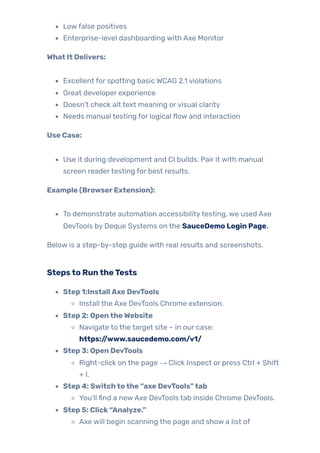 Lowfalse positives
Enterprise-level dashboarding with Axe Monitor
What It Delivers:
Excellent for spotting basic WCAG 2.1 violations
Great developer experience
Doesn’t check alt text meaning orvisual clarity
Needs manual testing for logical flow and interaction
Use Case:
Use it during development and CI builds. Pair it with manual
screen readertesting for best results.
Example (BrowserExtension):
To demonstrate automation accessibilitytesting, we used Axe
DevTools by Deque Systems on the SauceDemo Login Page.
Below is a step-by-step guide with real results and screenshots.
Stepsto RuntheTests
Step 1:InstallAxe DevTools
Install the Axe DevTools Chrome extension.
Step 2: OpentheWebsite
Navigate to the target site – in our case:
https://www.saucedemo.com/v1/
Step 3: Open DevTools
Right-click on the page → Click Inspect or press Ctrl + Shift
+ I.
Step 4: Switchtothe “axe DevTools”tab
You’ll find a newAxe DevTools tab inside Chrome DevTools.
Step 5: Click“Analyze.”
Axe will begin scanning the page and show a list of
 