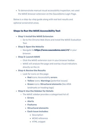 To demonstrate manual visual accessibility inspection, we used
the WAVE browser extension on the SauceDemo Login Page.
Below is a step-by-step guide along with real test results and
optional screenshot areas.
Stepsto RuntheWAVEAccessibilityTest
Step 1: InstalltheWAVE Extension
Go to the Chrome Web Store and install the WAVE Evaluation
Tool.
Step 2: OpentheWebsite
Navigate to https://www.saucedemo.com/v1/ in your
browser.
Step 3: LaunchWAVE
Click the WAVE extension icon in your browsertoolbar.
WAVE will analyze the page and overlayvisual indicators
directly on the UI.
Step 4: Reviewthe Results
Look for icons on the page:
Red icons: Accessibility errors
Yellow icons: Warnings (potential issues)
Green icons: Structural elements (like ARIA
landmarks or heading tags)
Step 5: Usethe SidebarforDetails
The WAVE sidebar provides a categorized list of:
Errors
Alerts
Features
Structural elements
Each issue includes:
Description
WCAG reference
HTML snippet
 