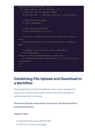 describe('File Download Test', () => {
it('should initiate the file download', () => {
// Intercept the file download request
cy.intercept('GET', '/downloads/report.pdf').as('download');
// Visit the download page
cy.visit('/downloads');
// Click the download button
cy.get('#download-btn').click();
// Wait for the download request and validate the response
status
cy.wait('@download').its('response.statusCode').should('eq',
200);
// Optional: Verify the file exists using Node.js
const downloadPath =
`${Cypress.config('downloadsFolder')}/report.pdf`;
cy.readFile(downloadPath).should('exist'); // Assert the file
is downloaded
});
});
Combining File Upload and Download in
a Workflow
Many applications involve workflows where users upload a file,
process it, and then download a result. Here’s an example of
automating such a scenario.
Scenario: Upload a document, process it, and downloadthe
processedversion.
StepstoTest:
1. Upload the file using attachFile().
2. Wait for a success message.
 