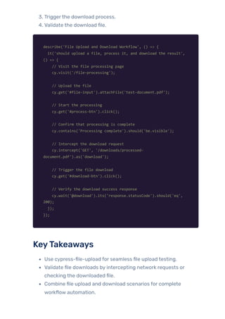 3. Triggerthe download process.
4. Validate the download file.
describe('File Upload and Download Workflow', () => {
it('should upload a file, process it, and download the result',
() => {
// Visit the file processing page
cy.visit('/file-processing');
// Upload the file
cy.get('#file-input').attachFile('test-document.pdf');
// Start the processing
cy.get('#process-btn').click();
// Confirm that processing is complete
cy.contains('Processing complete').should('be.visible');
// Intercept the download request
cy.intercept('GET', '/downloads/processed-
document.pdf').as('download');
// Trigger the file download
cy.get('#download-btn').click();
// Verify the download success response
cy.wait('@download').its('response.statusCode').should('eq',
200);
});
});
KeyTakeaways
Use cypress-file-upload for seamless file upload testing.
Validate file downloads by intercepting network requests or
checking the downloaded file.
Combine file upload and download scenarios for complete
workflow automation.
 