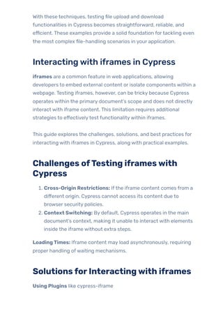 With these techniques, testing file upload and download
functionalities in Cypress becomes straightforward, reliable, and
efficient. These examples provide a solid foundation fortackling even
the most complex file-handling scenarios in your application.
Interactingwith iframes in Cypress
iframes are a common feature in web applications, allowing
developers to embed external content or isolate components within a
webpage. Testing iframes, however, can be tricky because Cypress
operates within the primary document’s scope and does not directly
interact with iframe content. This limitation requires additional
strategies to effectivelytest functionalitywithin iframes.
This guide explores the challenges, solutions, and best practices for
interacting with iframes in Cypress, along with practical examples.
Challenges ofTesting iframeswith
Cypress
1. Cross-Origin Restrictions: Ifthe iframe content comes from a
different origin, Cypress cannot access its content due to
browser security policies.
2. Context Switching: By default, Cypress operates in the main
document’s context, making it unable to interact with elements
inside the iframe without extra steps.
LoadingTimes: Iframe content may load asynchronously, requiring
proper handling ofwaiting mechanisms.
SolutionsforInteractingwith iframes
Using Plugins like cypress-iframe
 