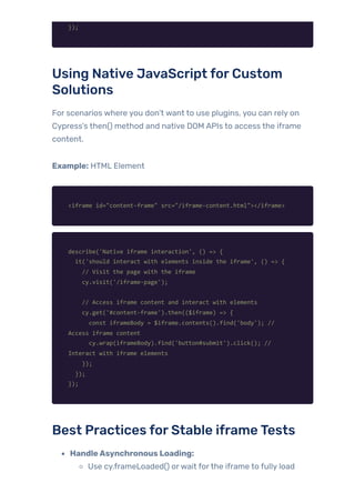 });
Using Native JavaScript forCustom
Solutions
For scenarios where you don’t want to use plugins, you can rely on
Cypress’s then() method and native DOM APIs to access the iframe
content.
Example: HTML Element
<iframe id="content-frame" src="/iframe-content.html"></iframe>
describe('Native iframe interaction', () => {
it('should interact with elements inside the iframe', () => {
// Visit the page with the iframe
cy.visit('/iframe-page');
// Access iframe content and interact with elements
cy.get('#content-frame').then(($iframe) => {
const iframeBody = $iframe.contents().find('body'); //
Access iframe content
cy.wrap(iframeBody).find('button#submit').click(); //
Interact with iframe elements
});
});
});
Best Practices forStable iframeTests
HandleAsynchronous Loading:
Use cy.frameLoaded() orwait forthe iframe to fully load
 