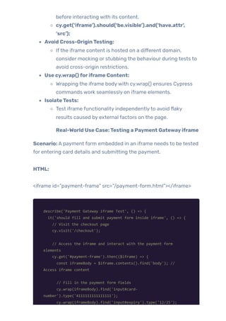 before interacting with its content.
cy.get(‘iframe’).should(‘be.visible’).and(‘have.attr’,
‘src’);
Avoid Cross-OriginTesting:
Ifthe iframe content is hosted on a different domain,
consider mocking or stubbing the behaviour during tests to
avoid cross-origin restrictions.
Use cy.wrap()foriframe Content:
Wrapping the iframe bodywith cy.wrap() ensures Cypress
commands work seamlessly on iframe elements.
IsolateTests:
Test iframe functionality independentlyto avoid flaky
results caused by external factors on the page.
Real-World Use Case:Testing a Payment Gatewayiframe
Scenario: A payment form embedded in an iframe needs to be tested
for entering card details and submitting the payment.
HTML:
<iframe id=”payment-frame” src=”/payment-form.html”></iframe>
describe('Payment Gateway iframe Test', () => {
it('should fill and submit payment form inside iframe', () => {
// Visit the checkout page
cy.visit('/checkout');
// Access the iframe and interact with the payment form
elements
cy.get('#payment-frame').then(($iframe) => {
const iframeBody = $iframe.contents().find('body'); //
Access iframe content
// Fill in the payment form fields
cy.wrap(iframeBody).find('input#card-
number').type('4111111111111111');
cy.wrap(iframeBody).find('input#expiry').type('12/25');
 
