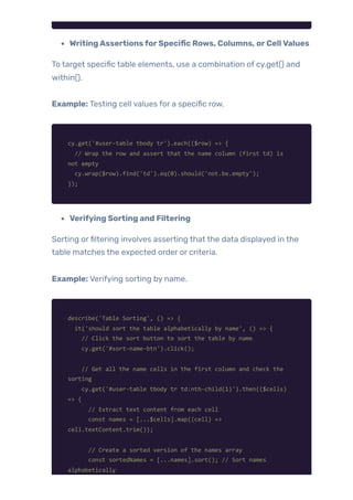 WritingAssertionsforSpecific Rows, Columns, orCellValues
To target specific table elements, use a combination of cy.get() and
within().
Example: Testing cell values for a specific row.
cy.get('#user-table tbody tr').each(($row) => {
// Wrap the row and assert that the name column (first td) is
not empty
cy.wrap($row).find('td').eq(0).should('not.be.empty');
});
Verifying Sorting and Filtering
Sorting orfiltering involves asserting that the data displayed in the
table matches the expected order or criteria.
Example: Verifying sorting by name.
describe('Table Sorting', () => {
it('should sort the table alphabetically by name', () => {
// Click the sort button to sort the table by name
cy.get('#sort-name-btn').click();
// Get all the name cells in the first column and check the
sorting
cy.get('#user-table tbody tr td:nth-child(1)').then(($cells)
=> {
// Extract text content from each cell
const names = [...$cells].map((cell) =>
cell.textContent.trim());
// Create a sorted version of the names array
const sortedNames = [...names].sort(); // Sort names
alphabetically
 