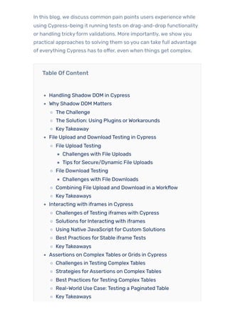 In this blog, we discuss common pain points users experience while
using Cypress-being it running tests on drag-and-drop functionality
or handling trickyform validations. More importantly, we showyou
practical approaches to solving them so you can take full advantage
of everything Cypress has to offer, even when things get complex.
Table OfContent
Handling Shadow DOM in Cypress
Why Shadow DOM Matters
The Challenge
The Solution: Using Plugins orWorkarounds
KeyTakeaway
File Upload and Download Testing in Cypress
File Upload Testing
Challenges with File Uploads
Tips for Secure/Dynamic File Uploads
File Download Testing
Challenges with File Downloads
Combining File Upload and Download in a Workflow
KeyTakeaways
Interacting with iframes in Cypress
Challenges ofTesting iframes with Cypress
Solutions for Interacting with iframes
Using Native JavaScript for Custom Solutions
Best Practices for Stable iframe Tests
KeyTakeaways
Assertions on Complex Tables or Grids in Cypress
Challenges in Testing Complex Tables
Strategies forAssertions on Complex Tables
Best Practices forTesting Complex Tables
Real-World Use Case: Testing a Paginated Table
KeyTakeaways
 