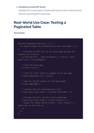 4. Combine UI andAPITests:
Validate the correctness oftable data both at the UI level and by
directly asserting API responses.
Real-World Use Case:Testing a
PaginatedTable
Test Code:
describe('Paginated Table Test', () => {
it('should navigate and validate data on the second page', () =>
{
// Intercept the API call for the second page and mock the
response with a fixture
cy.intercept('GET', '/api/users?page=2', { fixture: 'users-
page-2.json' }).as('getPage2');
// Visit the users page
cy.visit('/users');
// Click the "next" button to navigate to the next page
cy.get('#pagination-next').click();
// Wait for the API response for the second page
cy.wait('@getPage2');
// Validate that the second page has 3 rows
cy.get('#user-table tbody tr').should('have.length', 3);
// Validate the first row data on the second page
cy.get('#user-table tbody tr').eq(0).within(() => {
cy.get('td').eq(0).should('contain', 'Alice Johnson'); //
Assert name in the first row
});
});
});
 