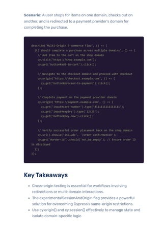Scenario: A user shops for items on one domain, checks out on
another, and is redirected to a payment provider’s domain for
completing the purchase.
describe('Multi-Origin E-commerce Flow', () => {
it('should complete a purchase across multiple domains', () => {
// Add item to the cart on the shop domain
cy.visit('https://shop.example.com');
cy.get('button#add-to-cart').click();
// Navigate to the checkout domain and proceed with checkout
cy.origin('https://checkout.example.com', () => {
cy.get('button#proceed-to-payment').click();
});
// Complete payment on the payment provider domain
cy.origin('https://payment.example.com', () => {
cy.get('input#card-number').type('4111111111111111');
cy.get('input#expiry').type('12/25');
cy.get('button#pay-now').click();
});
// Verify successful order placement back on the shop domain
cy.url().should('include', '/order-confirmation');
cy.get('#order-id').should('not.be.empty'); // Ensure order ID
is displayed
});
});
KeyTakeaways
Cross-origin testing is essential forworkflows involving
redirections or multi-domain interactions.
The experimentalSessionAndOrigin flag provides a powerful
solution for overcoming Cypress’s same-origin restrictions.
Use cy.origin() and cy.session() effectivelyto manage state and
isolate domain-specific logic.
 