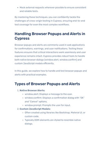 Mock external requests wherever possible to ensure consistent
and reliable tests.
By mastering these techniques, you can confidentlytackle the
challenges of cross-origin testing in Cypress, ensuring end-to-end
test coverage for even the most complex workflows.
Handling BrowserPopups andAlerts in
Cypress
Browser popups and alerts are commonly used in web applications
for confirmations, warnings, and user notifications. Testing these
features ensures that critical interactions work seamlessly and user
experience remains intact. Cypress provides robust tools to handle
both native browser dialogs (window.alert, window.confirm) and
custom JavaScript modals efficiently.
In this guide, we explore howto handle and test browser popups and
alerts with practical examples.
Types ofBrowserPopups andAlerts
1. Native BrowserAlerts:
window.alert: Displays a message to the user.
window.confirm: Displays a confirmation dialog with “OK”
and “Cancel” options.
window.prompt: Prompts the userfor input.
2. Custom JavaScript Modals:
Often created using libraries like Bootstrap, Material UI, or
custom code.
Typically DOM elements are styled to resemble native
dialogs.
 