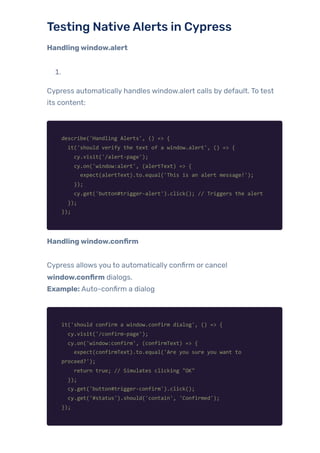 Testing NativeAlerts in Cypress
Handlingwindow.alert
1.
Cypress automatically handles window.alert calls by default. To test
its content:
describe('Handling Alerts', () => {
it('should verify the text of a window.alert', () => {
cy.visit('/alert-page');
cy.on('window:alert', (alertText) => {
expect(alertText).to.equal('This is an alert message!');
});
cy.get('button#trigger-alert').click(); // Triggers the alert
});
});
Handlingwindow.confirm
Cypress allows you to automatically confirm or cancel
window.confirm dialogs.
Example: Auto-confirm a dialog
it('should confirm a window.confirm dialog', () => {
cy.visit('/confirm-page');
cy.on('window:confirm', (confirmText) => {
expect(confirmText).to.equal('Are you sure you want to
proceed?');
return true; // Simulates clicking "OK"
});
cy.get('button#trigger-confirm').click();
cy.get('#status').should('contain', 'Confirmed');
});
 