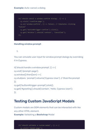 Example: Auto-cancel a dialog
it('should cancel a window.confirm dialog', () => {
cy.visit('/confirm-page');
cy.on('window:confirm', () => false); // Simulates clicking
"Cancel"
cy.get('button#trigger-confirm').click();
cy.get('#status').should('contain', 'Cancelled');
});
Handlingwindow.prompt
1.
You can simulate user input forwindow.prompt dialogs by overriding
it in Cypress.
it(‘should handle a window.prompt’, () => {
cy.visit(‘/prompt-page’);
cy.window().then((win) => {
cy.stub(win, ‘prompt’).returns(‘Cypress User’); // Stub the prompt
});
cy.get(‘button#trigger-prompt’).click();
cy.get(‘#greeting’).should(‘contain’, ‘Hello, Cypress User!’);
});
Testing Custom JavaScript Modals
Custom modals are DOM elements that can be interacted with like
any other HTML element.
Example: Validating a Bootstrap Modal
it('should validate a custom modal', () => {
cy.visit('/modal-page');
 