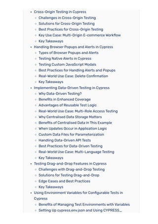 Cross-Origin Testing in Cypress
Challenges in Cross-Origin Testing
Solutions for Cross-Origin Testing
Best Practices for Cross-Origin Testing
Key Use Case: Multi-Origin E-commerce Workflow
KeyTakeaways
Handling Browser Popups and Alerts in Cypress
Types of Browser Popups and Alerts
Testing Native Alerts in Cypress
Testing Custom JavaScript Modals
Best Practices for Handling Alerts and Popups
Real-World Use Case: Delete Confirmation
KeyTakeaways
Implementing Data-Driven Testing in Cypress
Why Data-Driven Testing?
Benefits in Enhanced Coverage
Advantages of Reusable Test Logic
Real-World Use Case: Multi-Role Access Testing
Why Centralised Data Storage Matters
Benefits of Centralised Data in This Example
When Updates Occur in Application Logic
Custom Data Files for Parameterization
Handling Data-Driven API Tests
Best Practices for Data-Driven Testing
Real-World Use Case: Multi-Language Testing
KeyTakeaways
Testing Drag-and-Drop Features in Cypress
Challenges with Drag-and-Drop Testing
Solutions forTesting Drag-and-Drop
Edge Cases and Best Practices
KeyTakeaways
Using Environment Variables for Configurable Tests in
Cypress
Benefits of Managing Test Environments with Variables
Setting Up cypress.env.json and Using CYPRESS_
 