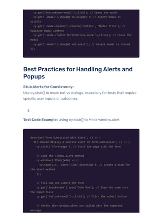 cy.get('button#open-modal').click(); // Opens the modal
cy.get('.modal').should('be.visible'); // Assert modal is
visible
cy.get('.modal-header').should('contain', 'Modal Title'); //
Validate modal content
cy.get('.modal-footer button#close-modal').click(); // Close the
modal
cy.get('.modal').should('not.exist'); // Assert modal is closed
});
Best Practices forHandlingAlerts and
Popups
StubAlertsforConsistency:
Use cy.stub() to mock native dialogs, especiallyfortests that require
specific user inputs or outcomes.
1.
Test Code Example: Using cy.stub() to Mock window.alert
describe('Form Submission with Alert', () => {
it('should display a success alert on form submission', () => {
cy.visit('/form-page'); // Visit the page with the form
// Stub the window.alert method
cy.window().then((win) => {
cy.stub(win, 'alert').as('alertStub'); // Create a stub for
the alert method
});
// Fill out and submit the form
cy.get('input#name').type('John Doe'); // Type the name into
the input field
cy.get('button#submit').click(); // Click the submit button
// Verify that window.alert was called with the expected
message
 