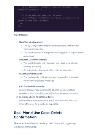 cy.get('@alertStub').should('have.been.calledOnceWith', 'Form
submitted successfully!');
// Perform additional assertions, if needed
cy.get('#status').should('contain', 'Submission complete'); //
Verify the form submission status
});
});
HowItWorks:
Stubthewindow.alert:
The cy.stub() method replaces the window.alert method
with a mock version.
The mock version is assigned an alias (@alertStub) for easier
assertions.
Simulate UserInteraction:
The test interacts with the form (e.g., typing into fields,
clicking a button).
On submission, the application calls window.alert.
AssertAlert Behavior:
The test checks that window.alert was called once and
verifies the expected message.
1. WaitforModal Elements:
Custom modals maytake time to appear. Use cy.wait() or
assertions like should(‘be.visible’) to handle these scenarios.
2. Combine UI and FunctionalTests:
Validate both the appearance and functionality of alerts to
ensure the userflowworks as expected.
Real-World Use Case: Delete
Confirmation
Scenario: A usertries to delete an item from a list, triggering a
window.confirm dialog.
 