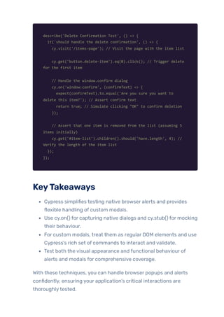 describe('Delete Confirmation Test', () => {
it('should handle the delete confirmation', () => {
cy.visit('/items-page'); // Visit the page with the item list
cy.get('button.delete-item').eq(0).click(); // Trigger delete
for the first item
// Handle the window.confirm dialog
cy.on('window:confirm', (confirmText) => {
expect(confirmText).to.equal('Are you sure you want to
delete this item?'); // Assert confirm text
return true; // Simulate clicking "OK" to confirm deletion
});
// Assert that one item is removed from the list (assuming 5
items initially)
cy.get('#item-list').children().should('have.length', 4); //
Verify the length of the item list
});
});
KeyTakeaways
Cypress simplifies testing native browser alerts and provides
flexible handling of custom modals.
Use cy.on() for capturing native dialogs and cy.stub() for mocking
their behaviour.
For custom modals, treat them as regular DOM elements and use
Cypress’s rich set of commands to interact and validate.
Test both the visual appearance and functional behaviour of
alerts and modals for comprehensive coverage.
With these techniques, you can handle browser popups and alerts
confidently, ensuring your application’s critical interactions are
thoroughlytested.
 