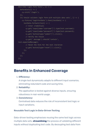 describe('Login Form Tests', () => {
beforeEach(() => {
cy.visit('/login');
});
it('should validate login form with multiple data sets', () => {
cy.fixture('loginTestData').then((testData) => {
testData.forEach((test) => {
// Enter credentials
cy.get('input[name="username"]').type(test.username);
cy.get('input[name="password"]').type(test.password);
cy.get('button[type="submit"]').click();
// Verify the result
cy.get('.message').should('contain',
test.expectedMessage);
// Reset the form for the next iteration
cy.get('button[type="reset"]').click();
});
});
});
});
Benefits in Enhanced Coverage
1. Efficiency:
A single test dynamically adapts to different input scenarios,
eliminating redundant code and saving time.
2. Reliability:
The application is tested against diverse inputs, ensuring
robustness in real-world usage.
3. Consistency:
Centralised data reduces the risk of inconsistent test logic or
input variations.
ReusableTest Logic in Data-DrivenTesting
Data-driven testing emphasises reusing the same test logic across
multiple data sets, streamlining the process ofvalidating different
inputs without duplicating test code. By decoupling test data from
 