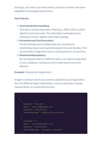 test logic, you make yourtests cleaner, easierto maintain, and more
adaptable to changing requirements.
HowItWorks
1. Centralised Data Handling:
Test data is stored separately in files (e.g., JSON, CSV) orwithin
objects in yourtest code. This eliminates hardcoded values,
allowing for easier updates when data changes.
2. ParameterizedTest Execution:
The test iterates over multiple data sets, dynamically
substituting inputs and expected outputs for each iteration. This
ensures that a single test covers a broad spectrum of scenarios.
3. Minimised Redundancy:
By reusing test steps for different inputs, you reduce duplication
in your codebase, making yourtest scripts leaner and more
efficient.
Example: Testing User Registration
Imagine a scenario where you need to validate the user registration
form for different input combinations, such as valid data, missing
required fields, or invalid email formats.
[
{
"username": "john_doe",
"email": "john.doe@example.com",
"password": "password123",
"expectedMessage": "Registration successful"
},
{
"username": "",
"email": "jane.doe@example.com",
"password": "password123",
"expectedMessage": "Username is required"
},
 