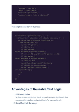 {
"username": "jane_doe",
"email": "invalid-email",
"password": "password123",
"expectedMessage": "Enter a valid email"
}
]
Test Implementation in Cypress:
describe('User Registration Tests', () => {
it('should test registration with multiple data sets', () => {
cy.fixture('registrationData').then((data) => {
data.forEach((user) => {
cy.visit('/register');
// Fill the form
if (user.username)
cy.get('#username').type(user.username);
if (user.email) cy.get('#email').type(user.email);
if (user.password)
cy.get('#password').type(user.password);
// Submit the form
cy.get('button[type="submit"]').click();
// Validate the response message
cy.get('.message').should('contain',
user.expectedMessage);
});
});
});
});
Advantages ofReusableTest Logic
1. EfficiencyGains:
Writing one reusable test for all scenarios saves significant time
compared to creating individual tests for each data set.
2. Simplified Maintenance:
 