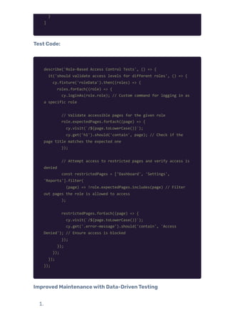 }
]
Test Code:
describe('Role-Based Access Control Tests', () => {
it('should validate access levels for different roles', () => {
cy.fixture('roleData').then((roles) => {
roles.forEach((role) => {
cy.loginAs(role.role); // Custom command for logging in as
a specific role
// Validate accessible pages for the given role
role.expectedPages.forEach((page) => {
cy.visit(`/${page.toLowerCase()}`);
cy.get('h1').should('contain', page); // Check if the
page title matches the expected one
});
// Attempt access to restricted pages and verify access is
denied
const restrictedPages = ['Dashboard', 'Settings',
'Reports'].filter(
(page) => !role.expectedPages.includes(page) // Filter
out pages the role is allowed to access
);
restrictedPages.forEach((page) => {
cy.visit(`/${page.toLowerCase()}`);
cy.get('.error-message').should('contain', 'Access
Denied'); // Ensure access is blocked
});
});
});
});
});
Improved Maintenancewith Data-DrivenTesting
1.
 