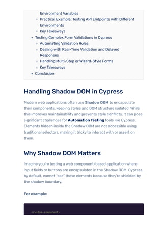 Environment Variables
Practical Example: Testing API Endpoints with Different
Environments
KeyTakeaways
Testing Complex Form Validations in Cypress
Automating Validation Rules
Dealing with Real-Time Validation and Delayed
Responses
Handling Multi-Step orWizard-Style Forms
KeyTakeaways
Conclusion
Handling ShadowDOM in Cypress
Modern web applications often use ShadowDOM to encapsulate
their components, keeping styles and DOM structure isolated. While
this improves maintainability and prevents style conflicts, it can pose
significant challenges for AutomationTesting tools like Cypress.
Elements hidden inside the Shadow DOM are not accessible using
traditional selectors, making it trickyto interact with or assert on
them.
WhyShadowDOM Matters
Imagine you’re testing a web component-based application where
input fields or buttons are encapsulated in the Shadow DOM. Cypress,
by default, cannot “see” these elements because they’re shielded by
the shadow boundary.
Forexample:
<custom-component>
 