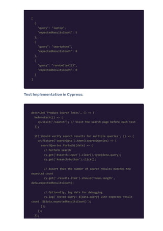 [
{
"query": "laptop",
"expectedResultsCount": 5
},
{
"query": "smartphone",
"expectedResultsCount": 8
},
{
"query": "randomItem123",
"expectedResultsCount": 0
}
]
Test Implementation in Cypress:
describe('Product Search Tests', () => {
beforeEach(() => {
cy.visit('/search'); // Visit the search page before each test
});
it('should verify search results for multiple queries', () => {
cy.fixture('searchData').then((searchQueries) => {
searchQueries.forEach((data) => {
// Perform search
cy.get('#search-input').clear().type(data.query);
cy.get('#search-button').click();
// Assert that the number of search results matches the
expected count
cy.get('.results-item').should('have.length',
data.expectedResultsCount);
// Optionally, log data for debugging
cy.log(`Tested query: ${data.query} with expected result
count: ${data.expectedResultsCount}`);
});
});
});
 