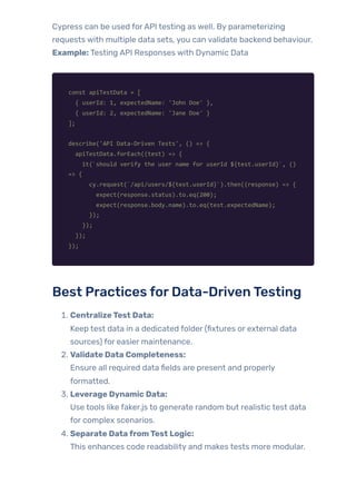 Cypress can be used forAPI testing as well. By parameterizing
requests with multiple data sets, you can validate backend behaviour.
Example: Testing API Responses with Dynamic Data
const apiTestData = [
{ userId: 1, expectedName: 'John Doe' },
{ userId: 2, expectedName: 'Jane Doe' }
];
describe('API Data-Driven Tests', () => {
apiTestData.forEach((test) => {
it(`should verify the user name for userId ${test.userId}`, ()
=> {
cy.request(`/api/users/${test.userId}`).then((response) => {
expect(response.status).to.eq(200);
expect(response.body.name).to.eq(test.expectedName);
});
});
});
});
Best Practices forData-DrivenTesting
1. CentralizeTest Data:
Keep test data in a dedicated folder (fixtures or external data
sources) for easier maintenance.
2. Validate Data Completeness:
Ensure all required data fields are present and properly
formatted.
3. Leverage Dynamic Data:
Use tools like faker.js to generate random but realistic test data
for complex scenarios.
4. Separate DatafromTest Logic:
This enhances code readability and makes tests more modular.
 
