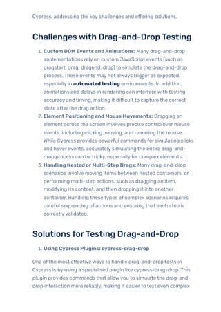 Cypress, addressing the key challenges and offering solutions.
Challengeswith Drag-and-DropTesting
1. Custom DOM Events andAnimations: Many drag-and-drop
implementations rely on custom JavaScript events (such as
dragstart, drag, dragend, drop) to simulate the drag-and-drop
process. These events may not always trigger as expected,
especially in automatedtesting environments. In addition,
animations and delays in rendering can interfere with testing
accuracy and timing, making it difficult to capture the correct
state afterthe drag action.
2. Element Positioning and Mouse Movements: Dragging an
element across the screen involves precise control over mouse
events, including clicking, moving, and releasing the mouse.
While Cypress provides powerful commands for simulating clicks
and hover events, accurately simulating the entire drag-and-
drop process can be tricky, especiallyfor complex elements.
3. Handling Nested orMulti-Step Drags: Many drag-and-drop
scenarios involve moving items between nested containers, or
performing multi-step actions, such as dragging an item,
modifying its content, and then dropping it into another
container. Handling these types of complex scenarios requires
careful sequencing of actions and ensuring that each step is
correctlyvalidated.
Solutions forTesting Drag-and-Drop
1. Using Cypress Plugins: cypress-drag-drop
One ofthe most effective ways to handle drag-and-drop tests in
Cypress is by using a specialised plugin like cypress-drag-drop. This
plugin provides commands that allowyou to simulate the drag-and-
drop interaction more reliably, making it easierto test even complex
 