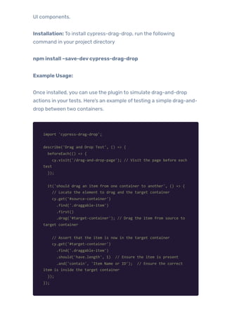 UI components.
Installation: To install cypress-drag-drop, run the following
command in your project directory
npm install –save-devcypress-drag-drop
Example Usage:
Once installed, you can use the plugin to simulate drag-and-drop
actions in yourtests. Here’s an example oftesting a simple drag-and-
drop between two containers.
import 'cypress-drag-drop';
describe('Drag and Drop Test', () => {
beforeEach(() => {
cy.visit('/drag-and-drop-page'); // Visit the page before each
test
});
it('should drag an item from one container to another', () => {
// Locate the element to drag and the target container
cy.get('#source-container')
.find('.draggable-item')
.first()
.drag('#target-container'); // Drag the item from source to
target container
// Assert that the item is now in the target container
cy.get('#target-container')
.find('.draggable-item')
.should('have.length', 1) // Ensure the item is present
.and('contain', 'Item Name or ID'); // Ensure the correct
item is inside the target container
});
});
 