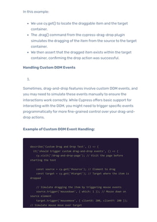 In this example:
We use cy.get() to locate the draggable item and the target
container.
The .drag() command from the cypress-drag-drop plugin
simulates the dragging ofthe item from the source to the target
container.
We then assert that the dragged item exists within the target
container, confirming the drop action was successful.
Handling Custom DOM Events
1.
Sometimes, drag-and-drop features involve custom DOM events, and
you may need to simulate these events manuallyto ensure the
interactions work correctly. While Cypress offers basic support for
interacting with the DOM, you might need to trigger specific events
programmaticallyfor more fine-grained control overyour drag-and-
drop actions.
Example ofCustom DOM Event Handling:
describe('Custom Drag and Drop Test', () => {
it('should trigger custom drag-and-drop events', () => {
cy.visit('/drag-and-drop-page'); // Visit the page before
starting the test
const source = cy.get('#source'); // Element to drag
const target = cy.get('#target'); // Target where the item is
dropped
// Simulate dragging the item by triggering mouse events
source.trigger('mousedown', { which: 1 }); // Mouse down on
source element
target.trigger('mousemove', { clientX: 200, clientY: 200 });
// Simulate mouse move over target
 