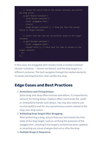 // Locate the source item in the nested container and perform
the drag action
cy.get('#outer-container')
.find('#inner-container')
.find('.draggable-item')
.first()
.drag('#target-container'); // Drag the item from nested
source to target container
// Assert that the item was successfully moved to the target
container
cy.get('#target-container')
.find('.draggable-item')
.should('exist'); // Check that the item is present in the
target container
});
});
In this case, the draggable item resides inside a nested container
(#outer-container → #inner-container), and the drop target is a
different container. The test navigates through the nested elements
to locate and drag the item, then verifies the drop.
Edge Cases and Best Practices
1. Animations andTiming Delays:
Since drag-and-drop often involves animations, it’s important to
account fortiming delays. Cypress offers commands like .wait()
or .timeout() to handle such delays. You may also need to use
cy.intercept() to wait for any asynchronous events related to the
drag-and-drop action.
2. Validating DropTargetAfterDragging:
After performing a drag, ensure that yourtest checks the final
state ofthe drop target, such as verifying the presence ofthe
dragged item, checking ifthe target’s content has been updated,
or asserting anyvisual changes that occur afterthe drop.
3. Multiple Drags in Sequence:
 