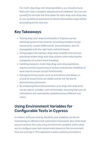 For multi-step drag-and-drop operations, you should ensure
that each step is properly sequenced and validated. You can use
cy.wait() to simulate the time taken for each drag-and-drop step
or use conditional assertions to check intermediate steps before
proceeding to the next one.
KeyTakeaways
Testing drag-and-drop functionality in Cypress can be
challenging due to the need for simulating complex mouse
movements, custom DOM events, and animations, but it’s
manageable with the right tools and techniques.
Using plugins like cypress-drag-drop simplifies the process,
providing reliable drag-and-drop actions while reducing the
complexity of custom event handling.
Handling nested or multi-step drag-and-drop operations
requires careful sequencing of actions and precise validation at
each step to ensure correct functionality.
Managing timing issues, such as animations and delays, is
crucial to ensure tests are stable and do not fail due to
asynchronous processes.
By employing these best practices, your drag-and-drop tests
can be robust, scalable, and maintainable, ensuring that your UI
interactions are consistentlyvalidated across different use
cases.
Using EnvironmentVariables for
ConfigurableTests in Cypress
In modern software testing, flexibility and scalability are keyto
maintaining an effective test automation framework. One ofthe best
ways to achieve this is by using environment variables, which allow
you to configure yourtests dynamically based on the environment
they are running in. This approach enables seamless transitions
 