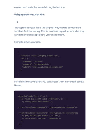 environment variables passed during the test run.
Using cypress.env.json File:
1.
The cypress.env.json file is the simplest wayto store environment
variables for local testing. This file contains key-value pairs where you
can define variables specific to your environment.
Example cypress.env.json:
{
"baseUrl": "https://staging.example.com",
"env": {
"username": "testUser",
"password": "testPassword123",
"apiUrl": "https://api.staging.example.com"
}
}
By defining these variables, you can access them in yourtest scripts
like so:
describe('Login Test', () => {
it('should log in with valid credentials', () => {
cy.visit(Cypress.env('baseUrl'));
cy.get('input[name="username"]').type(Cypress.env('username'));
cy.get('input[name="password"]').type(Cypress.env('password'));
cy.get('button[type="submit"]').click();
cy.url().should('include', '/dashboard');
});
});
 