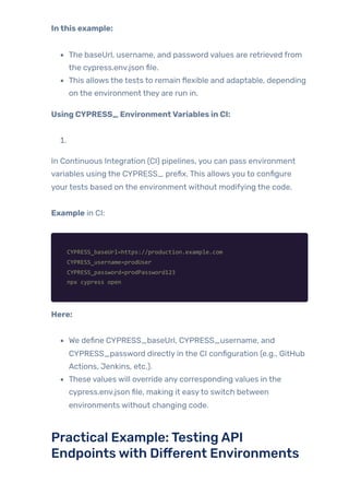 Inthis example:
The baseUrl, username, and password values are retrieved from
the cypress.env.json file.
This allows the tests to remain flexible and adaptable, depending
on the environment they are run in.
Using CYPRESS_ EnvironmentVariables in CI:
1.
In Continuous Integration (CI) pipelines, you can pass environment
variables using the CYPRESS_ prefix. This allows you to configure
yourtests based on the environment without modifying the code.
Example in CI:
CYPRESS_baseUrl=https://production.example.com
CYPRESS_username=prodUser
CYPRESS_password=prodPassword123
npx cypress open
Here:
We define CYPRESS_baseUrl, CYPRESS_username, and
CYPRESS_password directly in the CI configuration (e.g., GitHub
Actions, Jenkins, etc.).
These values will override any corresponding values in the
cypress.env.json file, making it easyto switch between
environments without changing code.
Practical Example:TestingAPI
Endpointswith Different Environments
 