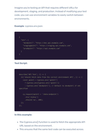 Imagine you’re testing an API that requires different URLs for
development, staging, and production. Instead of modifying yourtest
code, you can use environment variables to easily switch between
environments.
Example cypress.env.json:
{
"env": {
"devApiUrl": "https://dev.api.example.com",
"stagingApiUrl": "https://staging.api.example.com",
"prodApiUrl": "https://api.example.com"
}
}
Test Script:
describe('API Test', () => {
it('should fetch data from the correct environment API', () => {
const apiUrl = Cypress.env('apiUrl')
? Cypress.env(Cypress.env('apiUrl'))
: Cypress.env('devApiUrl'); // Default to devApiUrl if not
specified
cy.request(apiUrl + '/data-endpoint')
.its('status')
.should('eq', 200);
});
});
Inthis example:
The Cypress.env() function is used to fetch the appropriate API
URL based on the environment.
This ensures that the same test code can be executed across
 