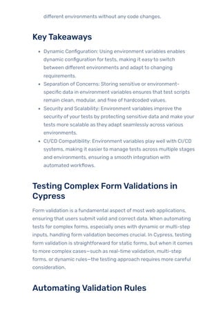 different environments without any code changes.
KeyTakeaways
Dynamic Configuration: Using environment variables enables
dynamic configuration fortests, making it easyto switch
between different environments and adapt to changing
requirements.
Separation of Concerns: Storing sensitive or environment-
specific data in environment variables ensures that test scripts
remain clean, modular, and free of hardcoded values.
Security and Scalability: Environment variables improve the
security ofyourtests by protecting sensitive data and make your
tests more scalable as they adapt seamlessly across various
environments.
CI/CD Compatibility: Environment variables playwell with CI/CD
systems, making it easierto manage tests across multiple stages
and environments, ensuring a smooth integration with
automated workflows.
Testing Complex FormValidations in
Cypress
Form validation is a fundamental aspect of most web applications,
ensuring that users submit valid and correct data. When automating
tests for complex forms, especially ones with dynamic or multi-step
inputs, handling form validation becomes crucial. In Cypress, testing
form validation is straightforward for static forms, but when it comes
to more complex cases—such as real-time validation, multi-step
forms, or dynamic rules—the testing approach requires more careful
consideration.
AutomatingValidation Rules
 