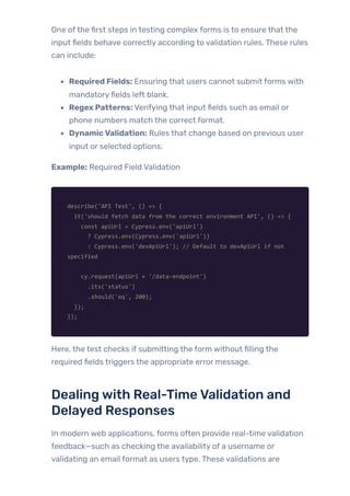One ofthe first steps in testing complex forms is to ensure that the
input fields behave correctly according to validation rules. These rules
can include:
Required Fields: Ensuring that users cannot submit forms with
mandatoryfields left blank.
Regex Patterns: Verifying that input fields such as email or
phone numbers match the correct format.
DynamicValidation: Rules that change based on previous user
input or selected options.
Example: Required Field Validation
describe('API Test', () => {
it('should fetch data from the correct environment API', () => {
const apiUrl = Cypress.env('apiUrl')
? Cypress.env(Cypress.env('apiUrl'))
: Cypress.env('devApiUrl'); // Default to devApiUrl if not
specified
cy.request(apiUrl + '/data-endpoint')
.its('status')
.should('eq', 200);
});
});
Here, the test checks if submitting the form without filling the
required fields triggers the appropriate error message.
Dealingwith Real-TimeValidation and
Delayed Responses
In modern web applications, forms often provide real-time validation
feedback—such as checking the availability of a username or
validating an email format as users type. These validations are
 