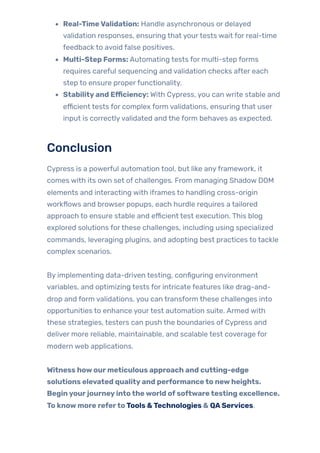 Real-TimeValidation: Handle asynchronous or delayed
validation responses, ensuring that yourtests wait for real-time
feedback to avoid false positives.
Multi-Step Forms: Automating tests for multi-step forms
requires careful sequencing and validation checks after each
step to ensure properfunctionality.
Stabilityand Efficiency: With Cypress, you can write stable and
efficient tests for complex form validations, ensuring that user
input is correctlyvalidated and the form behaves as expected.
Conclusion
Cypress is a powerful automation tool, but like anyframework, it
comes with its own set of challenges. From managing Shadow DOM
elements and interacting with iframes to handling cross-origin
workflows and browser popups, each hurdle requires a tailored
approach to ensure stable and efficient test execution. This blog
explored solutions forthese challenges, including using specialized
commands, leveraging plugins, and adopting best practices to tackle
complex scenarios.
By implementing data-driven testing, configuring environment
variables, and optimizing tests for intricate features like drag-and-
drop and form validations, you can transform these challenges into
opportunities to enhance yourtest automation suite. Armed with
these strategies, testers can push the boundaries of Cypress and
deliver more reliable, maintainable, and scalable test coverage for
modern web applications.
Witness howourmeticulous approach and cutting-edge
solutions elevated qualityand performanceto newheights.
Beginyourjourneyintotheworld ofsoftwaretesting excellence.
To knowmore refertoTools &Technologies & QAServices.
 
