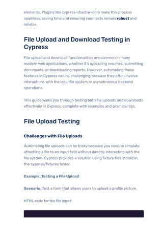 elements. Plugins like cypress-shadow-dom make this process
seamless, saving time and ensuring yourtests remain robust and
reliable.
File Upload and DownloadTesting in
Cypress
File upload and download functionalities are common in many
modern web applications, whether it’s uploading resumes, submitting
documents, or downloading reports. However, automating these
features in Cypress can be challenging because they often involve
interactions with the local file system or asynchronous backend
operations.
This guide walks you through testing both file uploads and downloads
effectively in Cypress, complete with examples and practical tips.
File UploadTesting
Challengeswith File Uploads
Automating file uploads can be tricky because you need to simulate
attaching a file to an input field without directly interacting with the
file system. Cypress provides a solution using fixture files stored in
the cypress/fixtures folder.
Example:Testing a File Upload
Scenario: Test a form that allows users to upload a profile picture.
HTML code forthe file input:
 