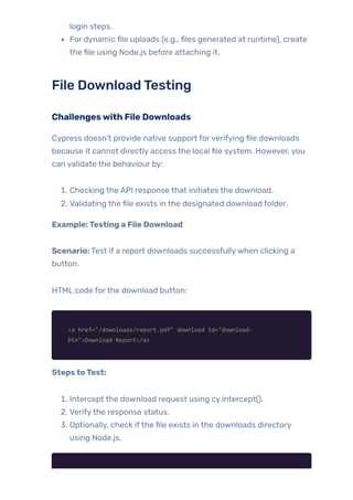 login steps.
For dynamic file uploads (e.g., files generated at runtime), create
the file using Node.js before attaching it.
File DownloadTesting
Challengeswith File Downloads
Cypress doesn’t provide native support forverifying file downloads
because it cannot directly access the local file system. However, you
can validate the behaviour by:
1. Checking the API response that initiates the download.
2. Validating the file exists in the designated download folder.
Example:Testing a File Download
Scenario: Test if a report downloads successfullywhen clicking a
button.
HTML code forthe download button:
<a href="/downloads/report.pdf" download id="download-
btn">Download Report</a>
StepstoTest:
1. Intercept the download request using cy.intercept().
2. Verifythe response status.
3. Optionally, check ifthe file exists in the downloads directory
using Node.js.
 
