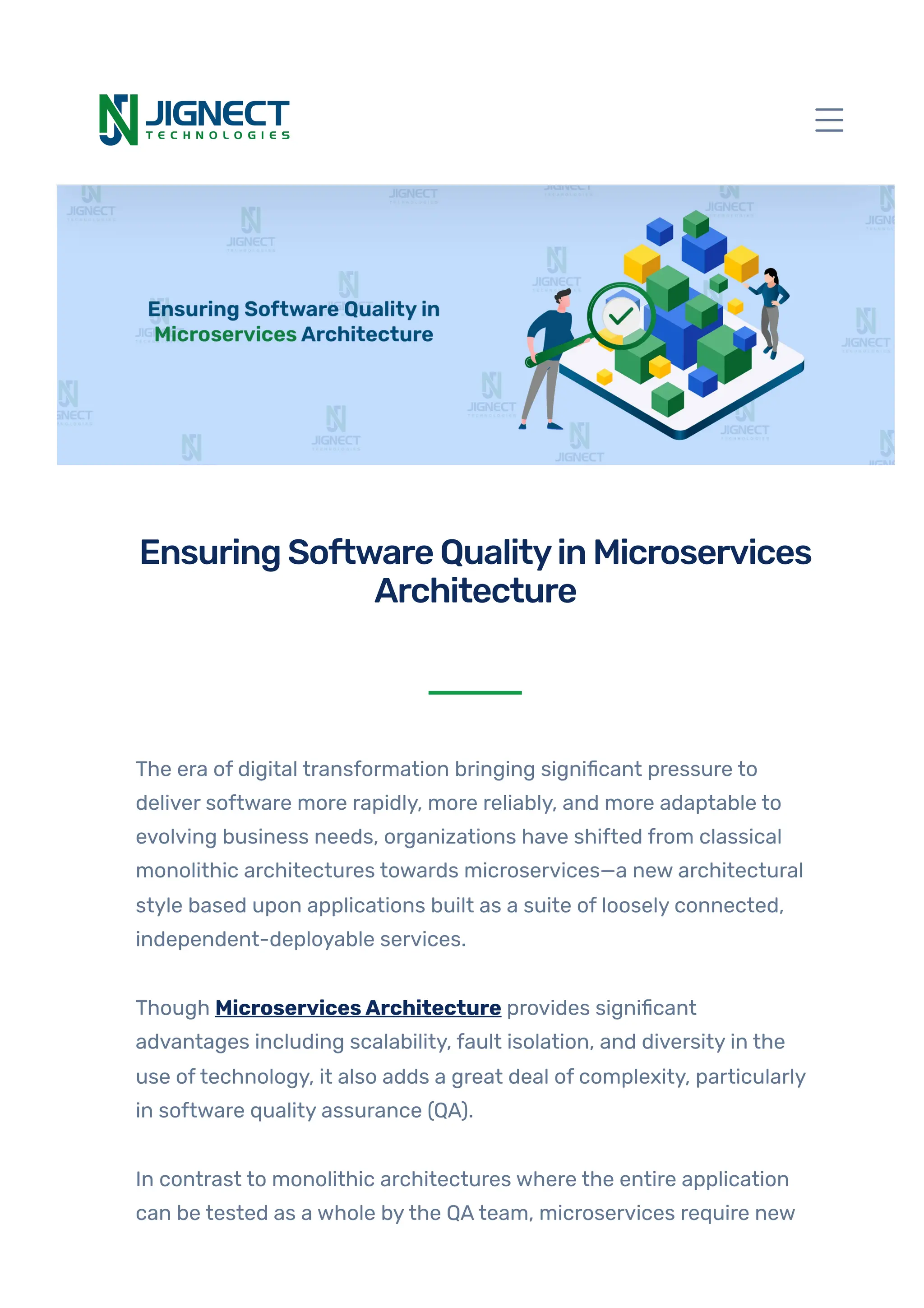 The era of digital transformation bringing significant pressure to
deliver software more rapidly, more reliably, and more adaptable to
evolving business needs, organizations have shifted from classical
monolithic architectures towards microservices—a new architectural
style based upon applications built as a suite of loosely connected,
independent-deployable services.
Though MicroservicesArchitecture provides significant
advantages including scalability, fault isolation, and diversity in the
use oftechnology, it also adds a great deal of complexity, particularly
in software quality assurance (QA).
In contrast to monolithic architectures where the entire application
can be tested as a whole bythe QAteam, microservices require new
EnsuringSoftwareQualityinMicroservices
Architecture
 