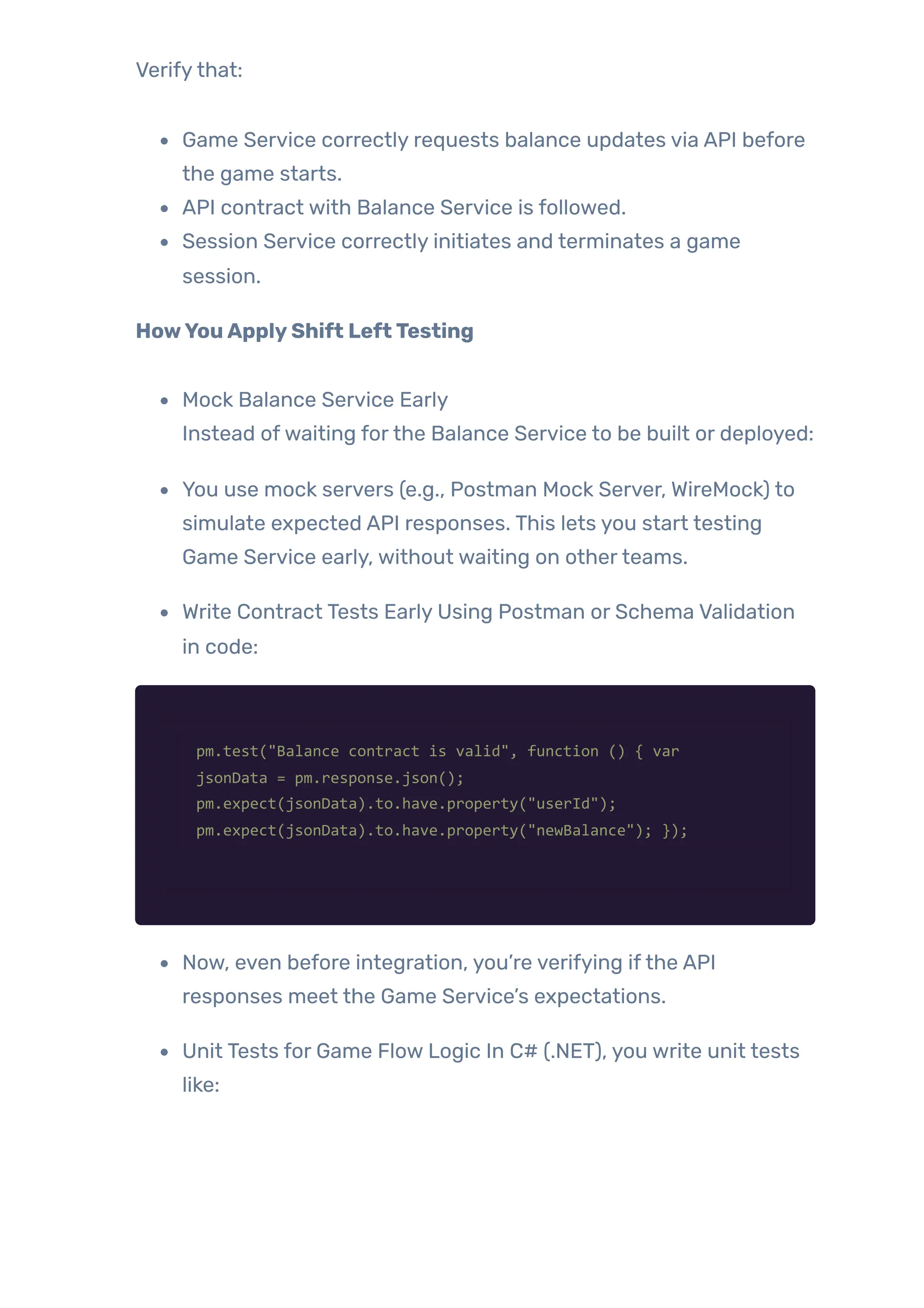Verifythat:
Game Service correctly requests balance updates via API before
the game starts.
API contract with Balance Service is followed.
Session Service correctly initiates and terminates a game
session.
HowYouApplyShift LeftTesting
Mock Balance Service Early
Instead ofwaiting forthe Balance Service to be built or deployed:
You use mock servers (e.g., Postman Mock Server, WireMock) to
simulate expected API responses. This lets you start testing
Game Service early, without waiting on otherteams.
Write Contract Tests Early Using Postman or Schema Validation
in code:
pm.test("Balance contract is valid", function () { var
jsonData = pm.response.json();
pm.expect(jsonData).to.have.property("userId");
pm.expect(jsonData).to.have.property("newBalance"); });
Now, even before integration, you’re verifying ifthe API
responses meet the Game Service’s expectations.
Unit Tests for Game Flow Logic In C# (.NET), you write unit tests
like:
 