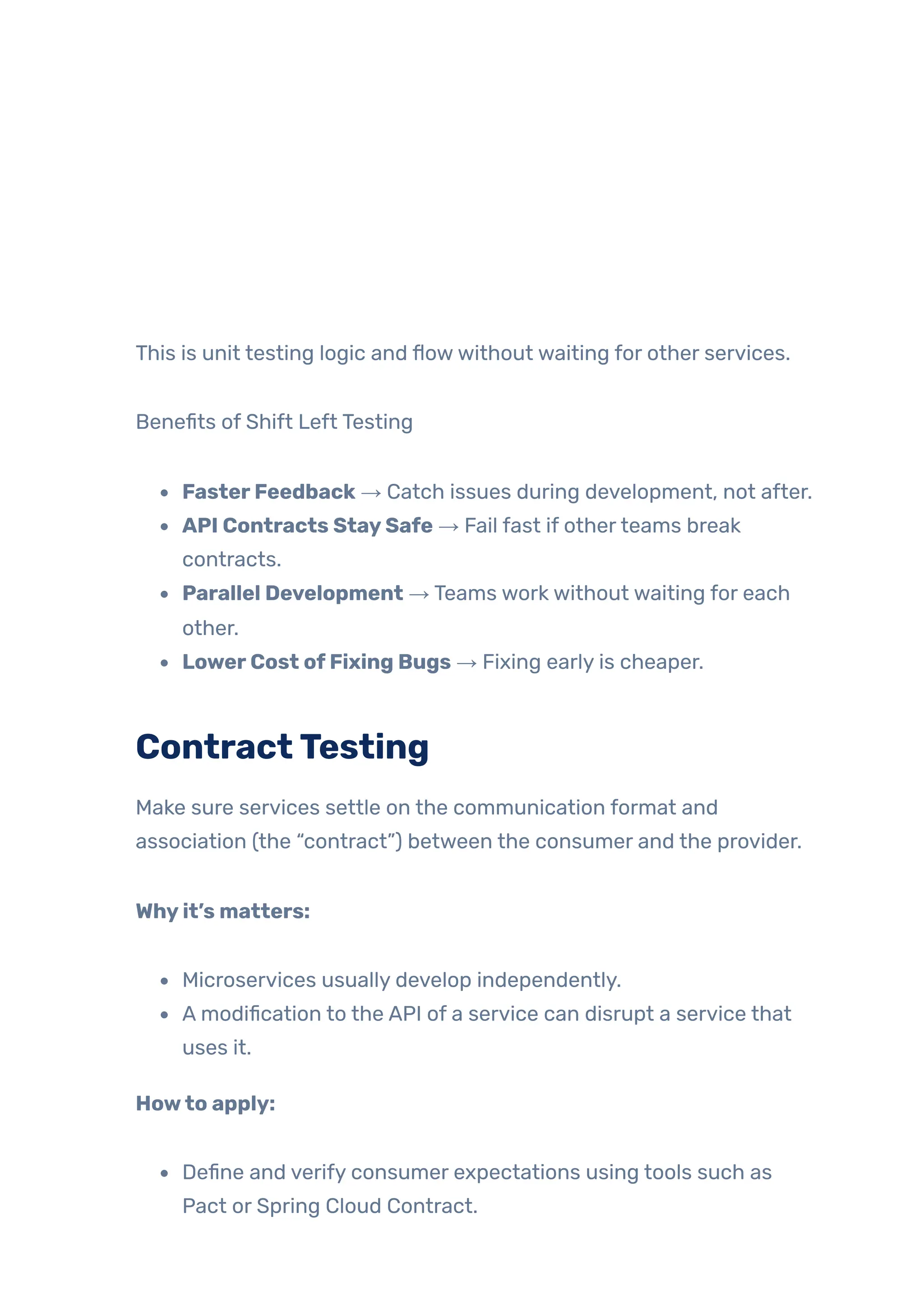 This is unit testing logic and flowwithout waiting for other services.
Benefits of Shift Left Testing
FasterFeedback → Catch issues during development, not after.
API Contracts StaySafe → Fail fast if otherteams break
contracts.
Parallel Development → Teams work without waiting for each
other.
LowerCost ofFixing Bugs → Fixing early is cheaper.
ContractTesting
Make sure services settle on the communication format and
association (the “contract”) between the consumer and the provider.
Whyit’s matters:
Microservices usually develop independently.
A modification to the API of a service can disrupt a service that
uses it.
Howto apply:
Define and verify consumer expectations using tools such as
Pact or Spring Cloud Contract.
 
