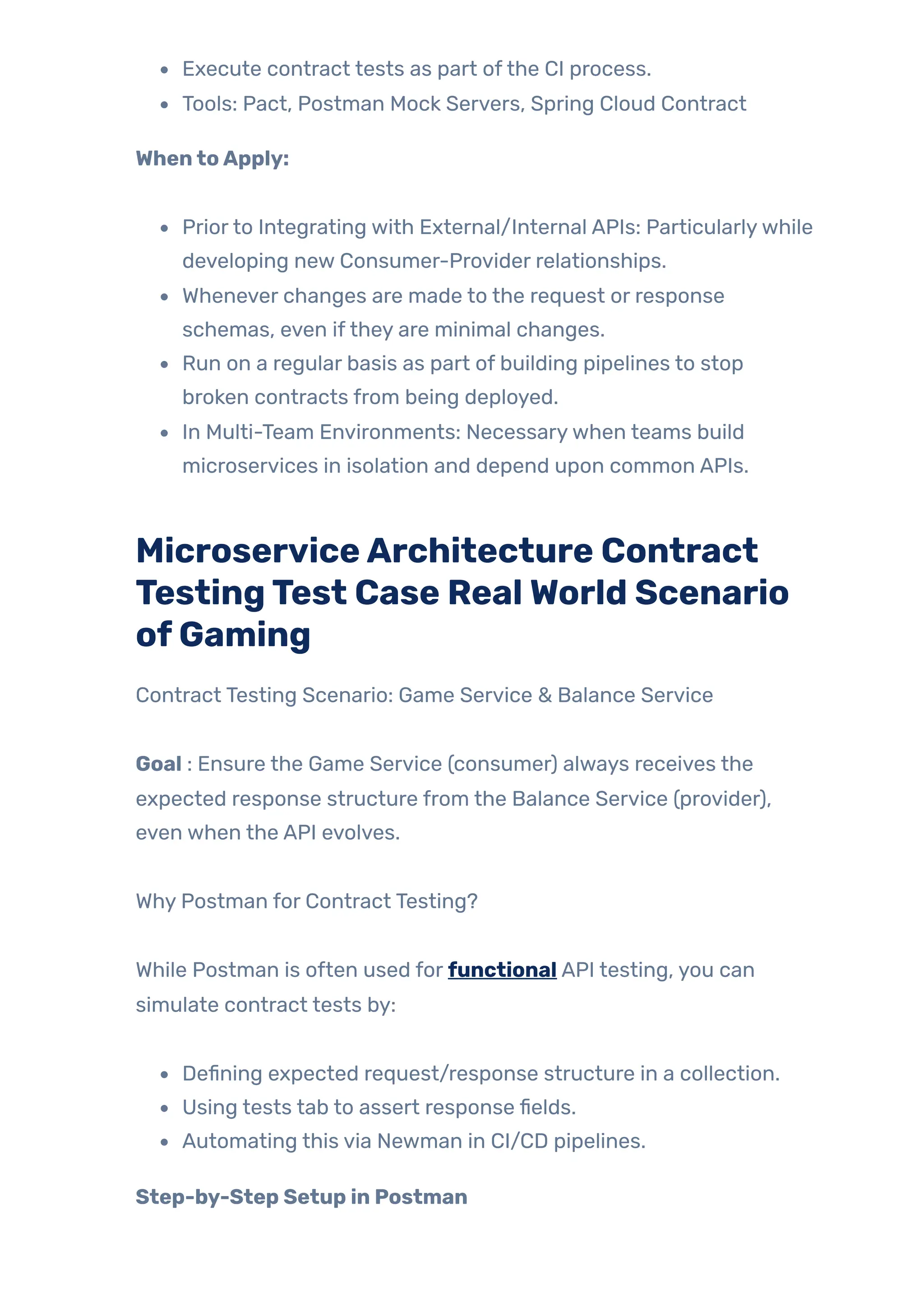 Execute contract tests as part ofthe CI process.
Tools: Pact, Postman Mock Servers, Spring Cloud Contract
WhentoApply:
Priorto Integrating with External/Internal APIs: Particularlywhile
developing new Consumer-Provider relationships.
Whenever changes are made to the request or response
schemas, even ifthey are minimal changes.
Run on a regular basis as part of building pipelines to stop
broken contracts from being deployed.
In Multi-Team Environments: Necessarywhen teams build
microservices in isolation and depend upon common APIs.
MicroserviceArchitecture Contract
TestingTest Case RealWorld Scenario
ofGaming
Contract Testing Scenario: Game Service & Balance Service
Goal : Ensure the Game Service (consumer) always receives the
expected response structure from the Balance Service (provider),
even when the API evolves.
Why Postman for Contract Testing?
While Postman is often used for functional API testing, you can
simulate contract tests by:
Defining expected request/response structure in a collection.
Using tests tab to assert response fields.
Automating this via Newman in CI/CD pipelines.
Step-by-Step Setup in Postman
 