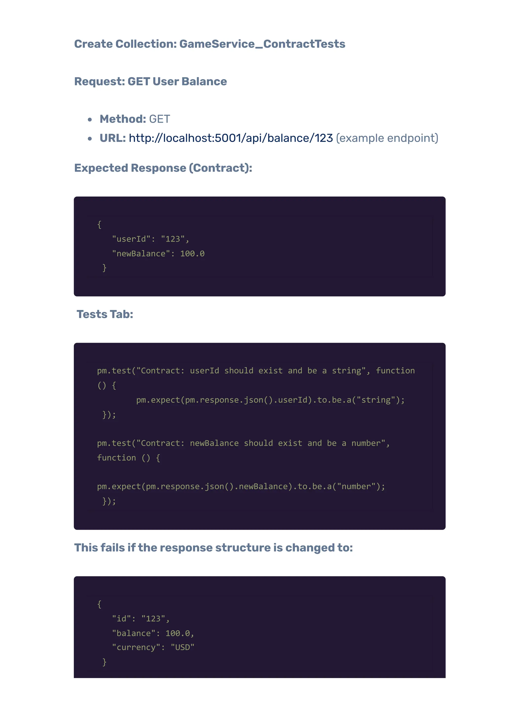 Create Collection: GameService_ContractTests
Request: GETUserBalance
Method: GET
URL: http://localhost:5001/api/balance/123 (example endpoint)
Expected Response (Contract):
{
"userId": "123",
"newBalance": 100.0
}
TestsTab:
pm.test("Contract: userId should exist and be a string", function
() {
pm.expect(pm.response.json().userId).to.be.a("string");
});
pm.test("Contract: newBalance should exist and be a number",
function () {
pm.expect(pm.response.json().newBalance).to.be.a("number");
});
Thisfails ifthe response structure is changedto:
{
"id": "123",
"balance": 100.0,
"currency": "USD"
}
 