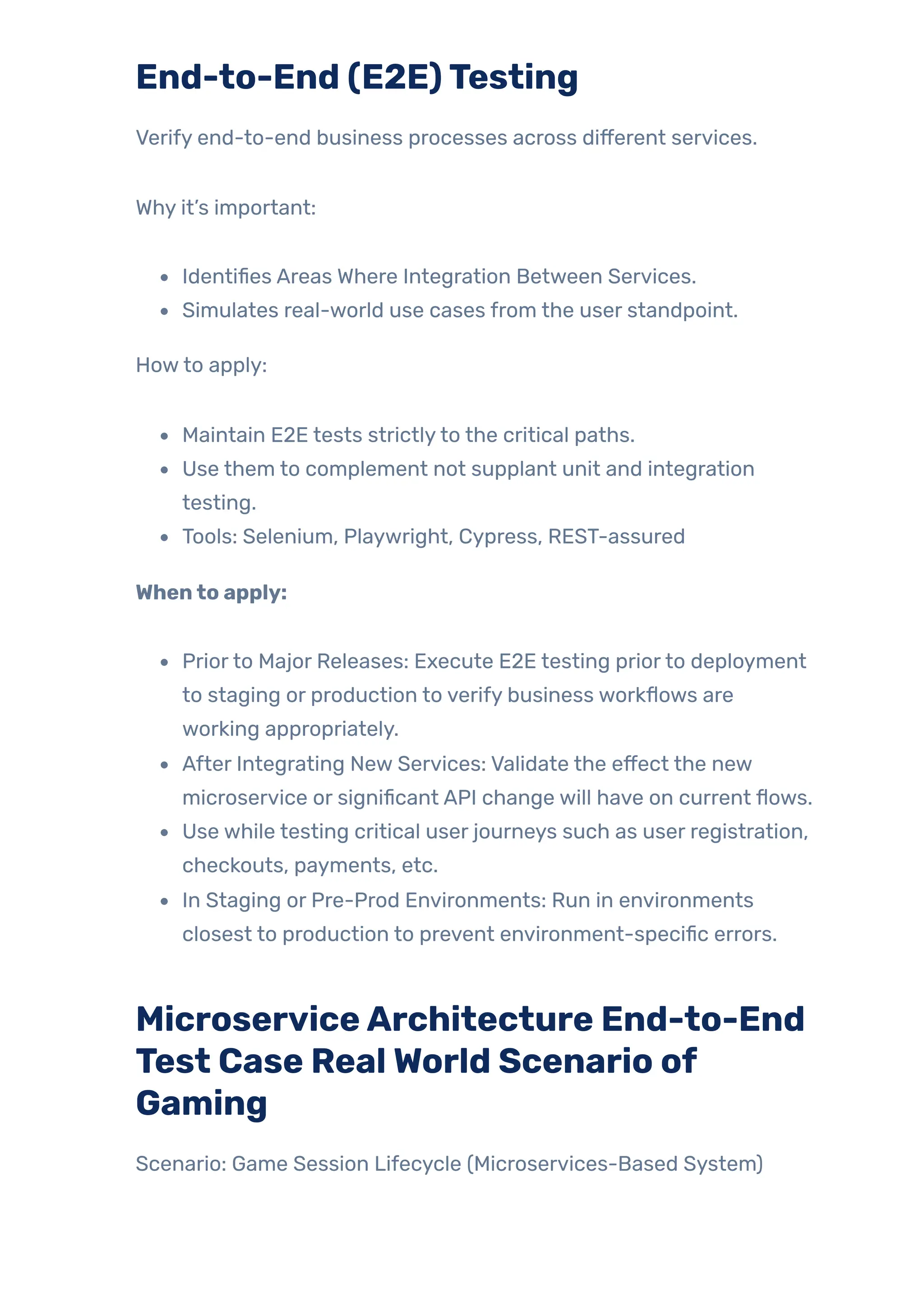 End-to-End (E2E)Testing
Verify end-to-end business processes across different services.
Why it’s important:
Identifies Areas Where Integration Between Services.
Simulates real-world use cases from the user standpoint.
Howto apply:
Maintain E2E tests strictlyto the critical paths.
Use them to complement not supplant unit and integration
testing.
Tools: Selenium, Playwright, Cypress, REST-assured
Whento apply:
Priorto Major Releases: Execute E2E testing priorto deployment
to staging or production to verify business workflows are
working appropriately.
After Integrating New Services: Validate the effect the new
microservice or significant API change will have on current flows.
Use while testing critical user journeys such as user registration,
checkouts, payments, etc.
In Staging or Pre-Prod Environments: Run in environments
closest to production to prevent environment-specific errors.
MicroserviceArchitecture End-to-End
Test Case RealWorld Scenario of
Gaming
Scenario: Game Session Lifecycle (Microservices-Based System)
 